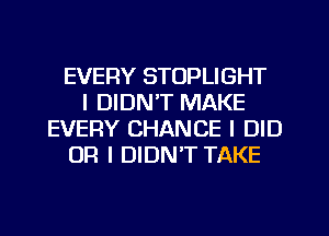 EVERY STOPLIGHT
I DIDN'T MAKE
EVERY CHANCE I DID
OR I DIDN'T TAKE