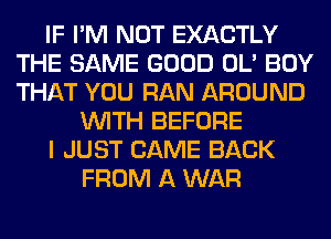 IF I'M NOT EXACTLY
THE SAME GOOD OL' BOY
THAT YOU RAN AROUND

WITH BEFORE
I JUST CAME BACK
FROM A WAR