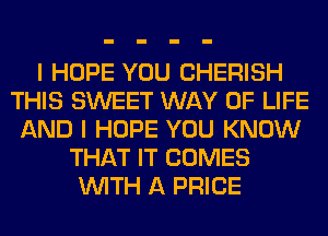 I HOPE YOU CHERISH
THIS SWEET WAY OF LIFE
AND I HOPE YOU KNOW
THAT IT COMES
WITH A PRICE