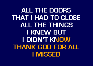 ALL THE DOORS
THAT I HAD TO CLOSE
ALL THE THINGS
I KNEW BUT
I DIDN'T KNOW
THANK GOD FOR ALL
I MISSED