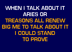 WHEN I TALK ABOUT IT
ARIES 0R
TREASONS ALL RENEW
BIG ME TO TALK ABOUT IT
I COULD STAND
T0 PROVE
