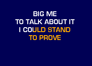 BIG ME
TO TALK ABOUT IT
I COULD STAND

T0 PROVE