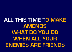 ALL THIS TIME TO MAKE
AMENDS
WHAT DO YOU DO
WHEN ALL YOUR
ENEMIES ARE FRIENDS