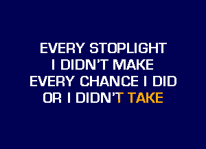 EVERY STOPLIGHT
I DIDN'T MAKE
EVERY CHANCE I DID
OR I DIDN'T TAKE