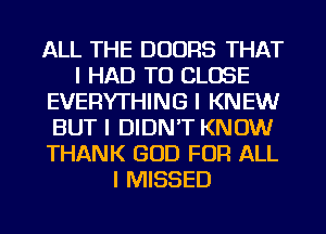 ALL THE DOORS THAT
I HAD TO CLOSE
EVERYTHING I KNEW
BUT I DIDN'T KNOW
THANK GOD FOR ALL
I MISSED