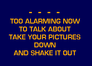 T00 ALARMING NOW
TO TALK ABOUT
TAKE YOUR PICTURES
DOWN
AND SHAKE IT OUT