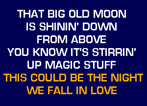 THAT BIG OLD MOON
IS SHINIM DOWN
FROM ABOVE
YOU KNOW ITS STIRRIN'
UP MAGIC STUFF
THIS COULD BE THE NIGHT
WE FALL IN LOVE