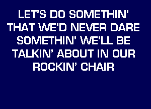 LET'S DO SOMETHIN'
THAT WE'D NEVER DARE
SOMETHIN' WE'LL BE
TALKIN' ABOUT IN OUR
ROCKIN' CHAIR