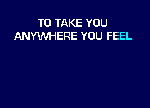 TO TAKE YOU
ANYWHERE YOU FEEL