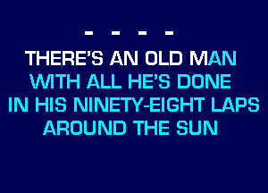 THERE'S AN OLD MAN
WITH ALL HE'S DONE
IN HIS NlNETY-EIGHT LAPS
AROUND THE SUN