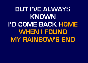 BUT I'VE ALWAYS
KNOWN
I'D COME BACK HOME
WHEN I FOUND
MY RAINBOWS END