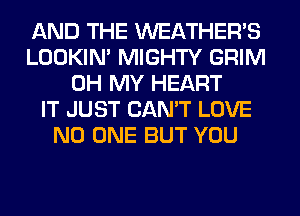 AND THE WEATHER'S
LOOKIN' MIGHTY GRIM
OH MY HEART
IT JUST CAN'T LOVE
NO ONE BUT YOU