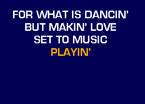 FOR WHAT IS DANCIN'
BUT MAKIM LOVE
SET TO MUSIC

PLAYIN'