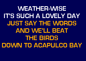 WEATHER-MIISE
ITS SUCH A LOVELY DAY
JUST SAY THE WORDS
AND WE'LL BEAT
THE BIRDS
DOWN TO ACAPULCO BAY