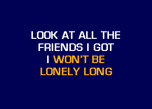 LOOK AT ALL THE
FRIENDS I GOT

I WON'T BE
LONELY LONG