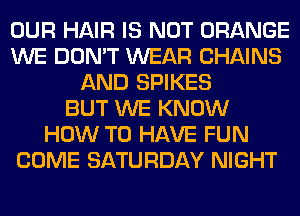 OUR HAIR IS NOT ORANGE
WE DON'T WEAR CHAINS
AND SPIKES
BUT WE KNOW
HOW TO HAVE FUN
COME SATURDAY NIGHT