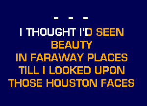 I THOUGHT I'D SEEN
BEAUTY
IN FARAWAY PLACES
TILL I LOOKED UPON
THOSE HOUSTON FACES