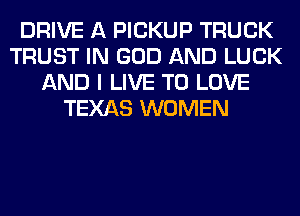 DRIVE A PICKUP TRUCK
TRUST IN GOD AND LUCK
AND I LIVE TO LOVE
TEXAS WOMEN