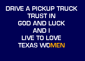 DRIVE A PICKUP TRUCK
TRUST IN
GOD AND LUCK
AND I
LIVE TO LOVE
TEXAS WOMEN