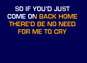 SO IF YOU'D JUST
COME ON BACK HOME
THERE'D BE NO NEED

FOR ME TO CRY
