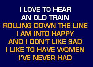 I LOVE TO HEAR
AN OLD TRAIN
ROLLING DOWN THE LINE
I AM INTO HAPPY
AND I DON'T LIKE SAD
I LIKE TO HAVE WOMEN
I'VE NEVER HAD