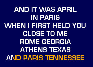 AND IT WAS APRIL
IN PARIS
WHEN I FIRST HELD YOU
CLOSE TO ME
ROME GEORGIA
ATHENS TEXAS
AND PARIS TENNESSEE