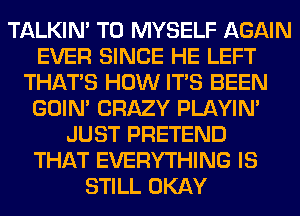 TALKIN' T0 MYSELF AGAIN
EVER SINCE HE LEFT
THAT'S HOW ITS BEEN
GOIN' CRAZY PLAYIN'
JUST PRETEND
THAT EVERYTHING IS
STILL OKAY