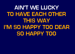 AIN'T WE LUCKY
TO HAVE EACH OTHER
THIS WAY
I'M SO HAPPY T00 DEAR
SO HAPPY T00