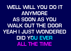 WELL WILL YOU DO IT
ANYMORE
AS SOON AS YOU
WALK OUT THE DOOR
YEAH I JUST WONDERED
DID YOU EVER