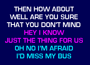 THEN HOW ABOUT
WELL ARE YOU SURE
THAT YOU DON'T MIND

OH NO I'M AFRAID
I'D MISS MY BUS