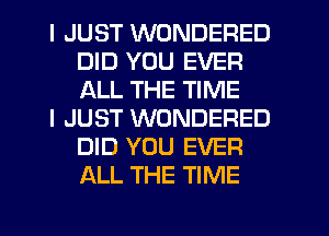 I JUST WONDERED
DID YOU EVER
ALL THE TIME

I JUST WONDERED
DID YOU EVER
ALL THE TIME