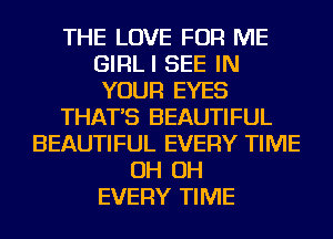 THE LOVE FOR ME
GIRLI SEE IN
YOUR EYES

THAT'S BEAUTIFUL

BEAUTIFUL EVERY TIME
OH OH
EVERY TIME