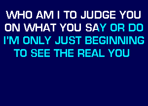 WHO AM I TO JUDGE YOU

ON WHAT YOU SAY 0R DO

I'M ONLY JUST BEGINNING
TO SEE THE REAL YOU