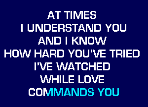 AT TIMES
I UNDERSTAND YOU
AND I KNOW
HOW HARD YOU'VE TRIED
I'VE WATCHED
WHILE LOVE
COMMANDS YOU