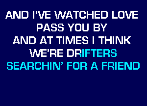 AND I'VE WATCHED LOVE
PASS YOU BY
AND AT TIMES I THINK
WERE DRIFTERS
SEARCHIN' FOR A FRIEND