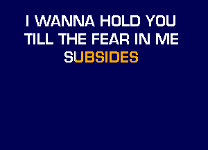 I WANNA HOLD YOU
TILL THE FEAR IN ME
SUBSIDES