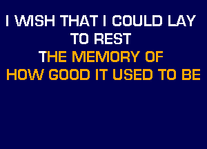 I WISH THAT I COULD LAY
T0 REST
THE MEMORY OF
HOW GOOD IT USED TO BE