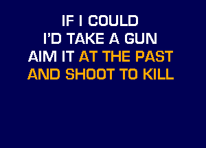 IF I COULD
PD TAKE A GUN
AIM IT AT THE PAST
AND SHOOT TO KILL