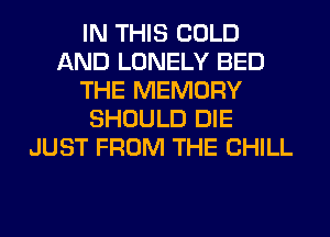 IN THIS COLD
AND LONELY BED
THE MEMORY
SHOULD DIE
JUST FROM THE CHILL