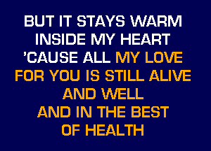 BUT IT STAYS WARM
INSIDE MY HEART
'CAUSE ALL MY LOVE
FOR YOU IS STILL ALIVE
AND WELL
AND IN THE BEST
OF HEALTH