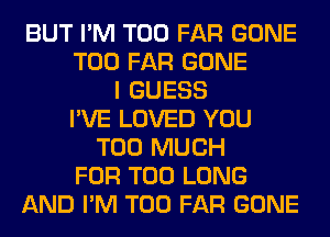 BUT I'M T00 FAR GONE
T00 FAR GONE
I GUESS
I'VE LOVED YOU
TOO MUCH
FOR T00 LONG
AND I'M T00 FAR GONE