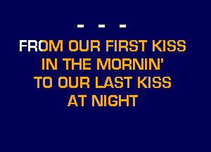 FROM OUR FIRST KISS
IN THE MORNIN'

TO OUR LAST KISS
AT NIGHT