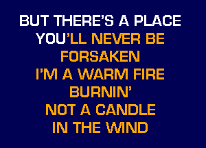 BUT THERE'S A PLACE
YOU'LL NEVER BE
FORSAKEN
I'M A WARM FIRE
BURNIN'

NOT A CANDLE
IN THE WIND