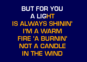 BUT FOR YOU
A LIGHT
IS ALWAYS SHINIM
I'M A WARM
FIRE 'A BURNIN'
NOT A CANDLE
IN THE WIND