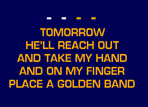 TOMORROW
HE'LL REACH OUT
AND TAKE MY HAND
AND ON MY FINGER
PLACE A GOLDEN BAND