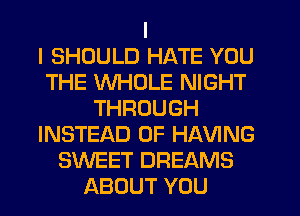 I
I SHOULD HATE YOU
THE WHOLE NIGHT
THROUGH
INSTEAD OF HAVING
SWEET DREAMS
ABOUT YOU