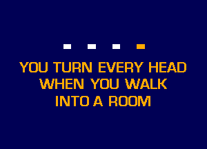 YOU TURN EVERY HEAD

WHEN YOU WALK
INTO A ROOM