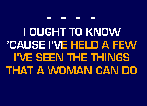 I OUGHT TO KNOW
'CAUSE I'VE HELD A FEW
I'VE SEEN THE THINGS
THAT A WOMAN CAN DO