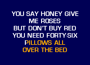YOU SAY HONEY GIVE
ME ROSES
BUT DON'T BUY RED
YOU NEED FORTYSIX
PILLOWS ALL
OVER THE BED