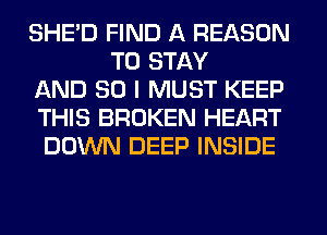 SHED FIND A REASON
TO STAY
AND SO I MUST KEEP
THIS BROKEN HEART
DOWN DEEP INSIDE